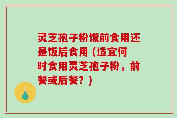灵芝孢子粉饭前食用还是饭后食用 (适宜何时食用灵芝孢子粉，前餐或后餐？)