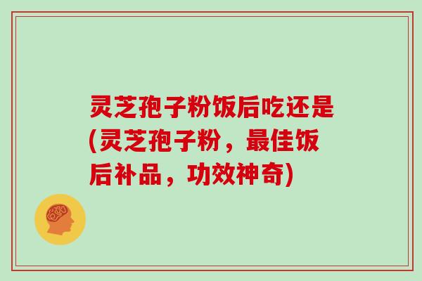 灵芝孢子粉饭后吃还是(灵芝孢子粉，佳饭后补品，功效神奇)