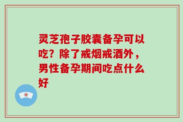 灵芝孢子胶囊备孕可以吃？除了戒烟戒酒外，男性备孕期间吃点什么好