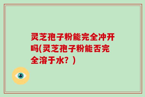 灵芝孢子粉能完全冲开吗(灵芝孢子粉能否完全溶于水？)