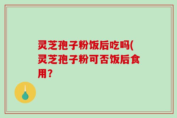 灵芝孢子粉饭后吃吗(灵芝孢子粉可否饭后食用？