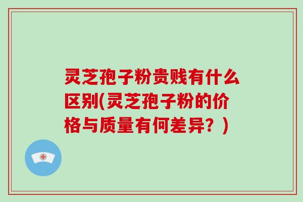 灵芝孢子粉贵贱有什么区别(灵芝孢子粉的价格与质量有何差异？)