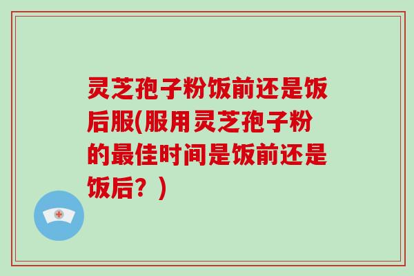 灵芝孢子粉饭前还是饭后服(服用灵芝孢子粉的佳时间是饭前还是饭后？)