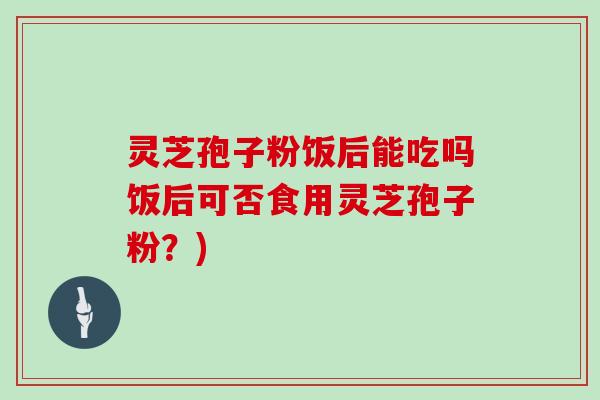 灵芝孢子粉饭后能吃吗饭后可否食用灵芝孢子粉？)