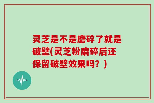 灵芝是不是磨碎了就是破壁(灵芝粉磨碎后还保留破壁效果吗？)