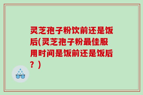 灵芝孢子粉饮前还是饭后(灵芝孢子粉佳服用时间是饭前还是饭后？)