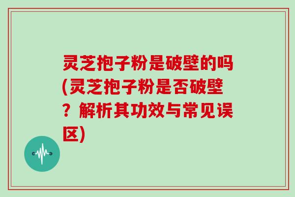 灵芝抱子粉是破壁的吗(灵芝抱子粉是否破壁？解析其功效与常见误区)