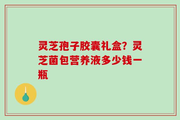 灵芝孢子胶囊礼盒？灵芝菌包营养液多少钱一瓶