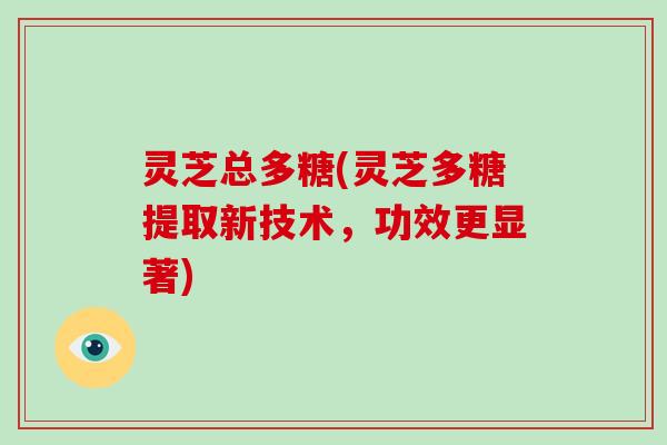 灵芝总多糖(灵芝多糖提取新技术，功效更显著)