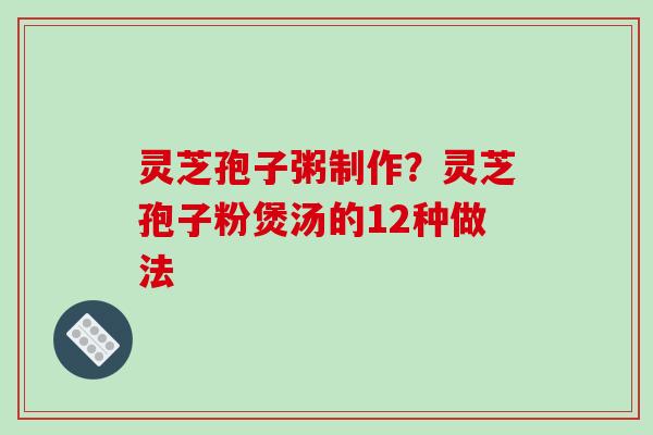 灵芝孢子粥制作？灵芝孢子粉煲汤的12种做法