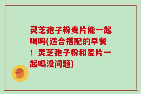 灵芝孢子粉麦片能一起喝吗(适合搭配的早餐！灵芝孢子粉和麦片一起喝没问题)