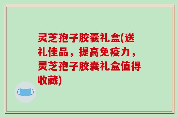 灵芝孢子胶囊礼盒(送礼佳品，提高免疫力，灵芝孢子胶囊礼盒值得收藏)