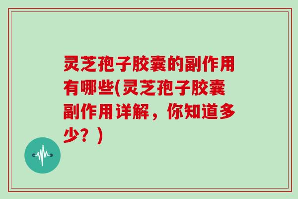 灵芝孢子胶囊的副作用有哪些(灵芝孢子胶囊副作用详解，你知道多少？)