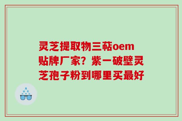 灵芝提取物三萜oem贴牌厂家？紫一破壁灵芝孢子粉到哪里买好