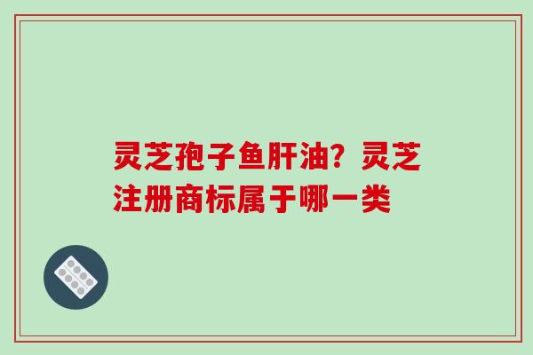 灵芝孢子鱼油?灵芝注册商标属于哪一类 灵芝孢子鱼油?灵芝注册商标属于哪一类
