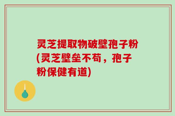 灵芝提取物破壁孢子粉(灵芝壁垒不苟，孢子粉保健有道)