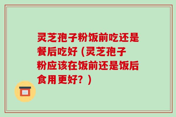 灵芝孢子粉饭前吃还是餐后吃好 (灵芝孢子粉应该在饭前还是饭后食用更好？)
