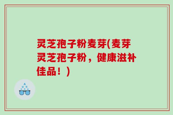 灵芝孢子粉麦芽(麦芽灵芝孢子粉,健康滋补佳品!) 灵芝孢子粉麦芽(麦芽灵芝孢子粉,健康滋补佳品!)