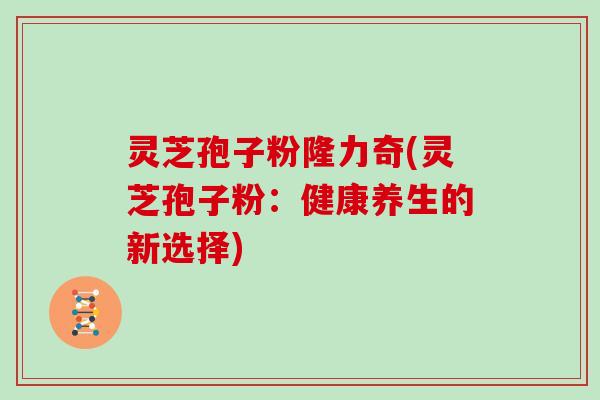 灵芝孢子粉隆力奇(灵芝孢子粉：健康养生的新选择)