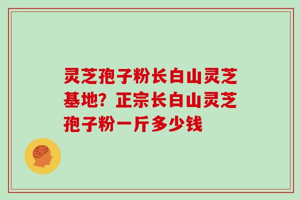 灵芝孢子粉长白山灵芝基地?正宗长白山灵芝孢子粉一斤多少钱 灵芝孢子粉长白山灵芝基地?正宗长白山灵芝孢子粉一斤多少钱