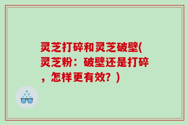 灵芝打碎和灵芝破壁(灵芝粉：破壁还是打碎，怎样更有效？)