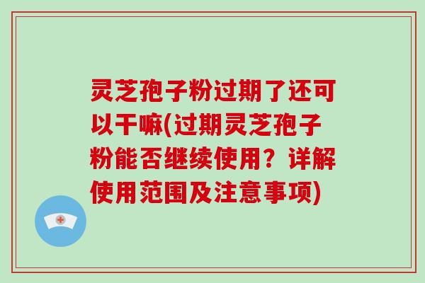 灵芝孢子粉过期了还可以干嘛(过期灵芝孢子粉能否继续使用?详解使用范围及注意事项) 灵芝孢子粉过期了还可以干嘛(过期灵芝孢子粉能否继续使用?详解使用范围及注意事项)