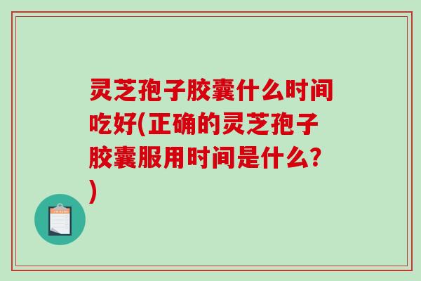灵芝孢子胶囊什么时间吃好(正确的灵芝孢子胶囊服用时间是什么？)