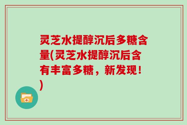 灵芝水提醇沉后多糖含量(灵芝水提醇沉后含有丰富多糖，新发现！)
