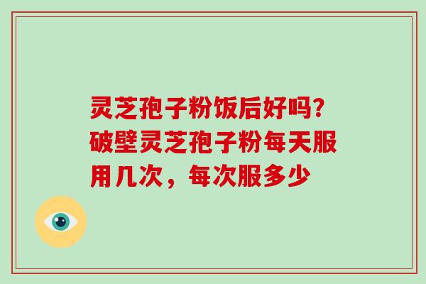 灵芝孢子粉饭后好吗?破壁灵芝孢子粉每天服用几次,每次服多少 灵芝孢子粉饭后好吗?破壁灵芝孢子粉每天服用几次,每次服多少