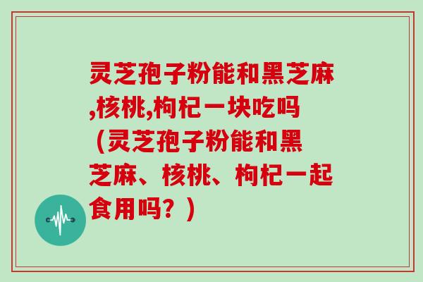 灵芝孢子粉能和黑芝麻,核桃,枸杞一块吃吗 (灵芝孢子粉能和黑芝麻、核桃、枸杞一起食用吗?) 灵芝孢子粉能和黑芝麻,核桃,枸杞一块吃吗 (灵芝孢子粉能和黑芝麻、核桃、枸杞一起食用吗?)