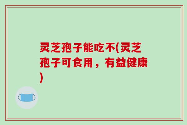 灵芝孢子能吃不(灵芝孢子可食用,有益健康) 灵芝孢子能吃不(灵芝孢子可食用,有益健康)
