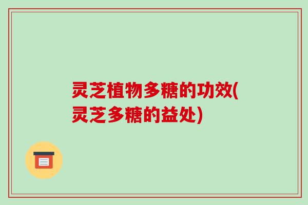 灵芝植物多糖的功效(灵芝多糖的益处) 灵芝植物多糖的功效(灵芝多糖的益处)