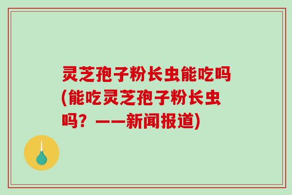 灵芝孢子粉长虫能吃吗(能吃灵芝孢子粉长虫吗?——新闻报道) 灵芝孢子粉长虫能吃吗(能吃灵芝孢子粉长虫吗?——新闻报道)