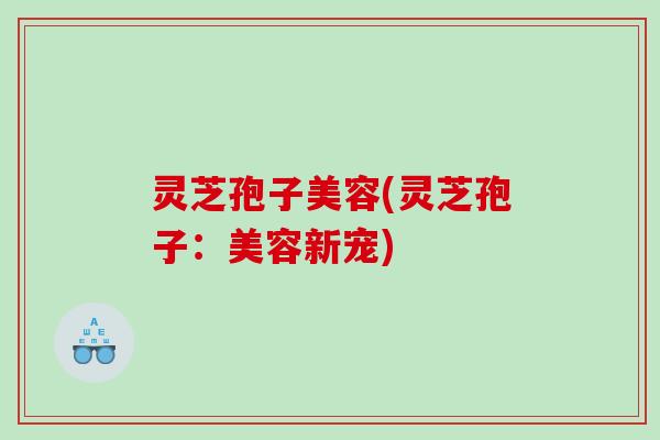 灵芝孢子美容(灵芝孢子:美容新宠) 灵芝孢子美容(灵芝孢子:美容新宠)