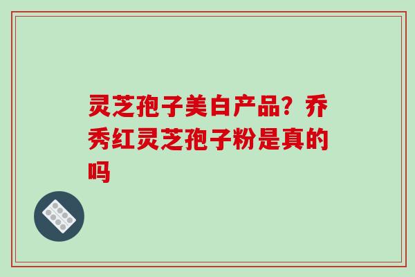 灵芝孢子美白产品?乔秀红灵芝孢子粉是真的吗 灵芝孢子美白产品?乔秀红灵芝孢子粉是真的吗