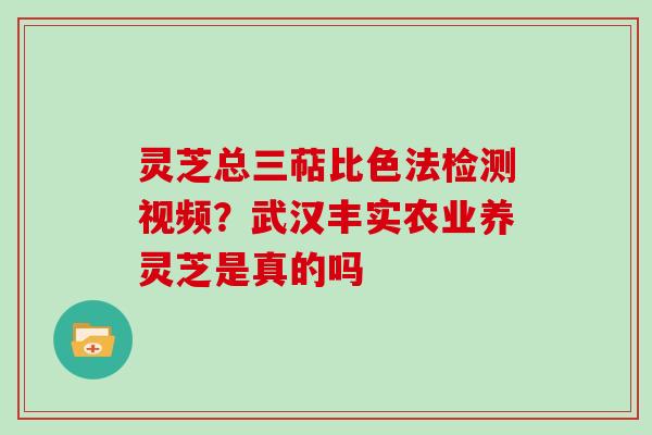灵芝总三萜比色法检测视频？武汉丰实农业养灵芝是真的吗