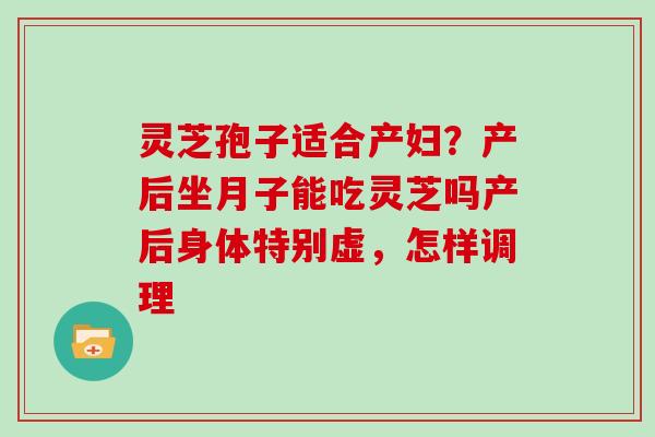 灵芝孢子适合产妇?产后坐月子能吃灵芝吗产后身体特别虚,怎样调理 灵芝孢子适合产妇?产后坐月子能吃灵芝吗产后身体特别虚,怎样调理