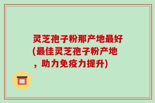 灵芝孢子粉那产地好(佳灵芝孢子粉产地，助力免疫力提升)