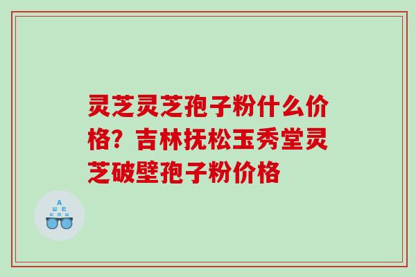 灵芝灵芝孢子粉什么价格?吉林抚松玉秀堂灵芝破壁孢子粉价格 灵芝灵芝孢子粉什么价格?吉林抚松玉秀堂灵芝破壁孢子粉价格
