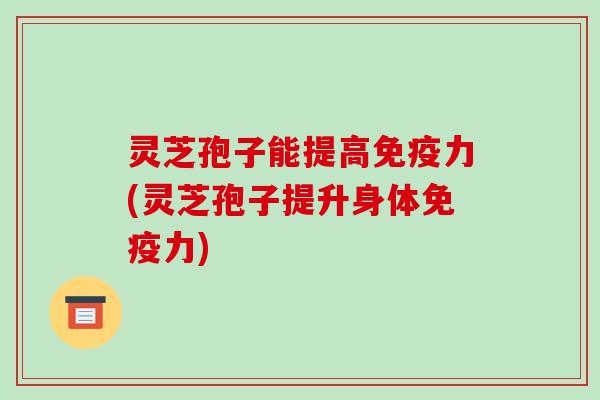 灵芝孢子能提高免疫力(灵芝孢子提升身体免疫力) 灵芝孢子能提高免疫力(灵芝孢子提升身体免疫力)