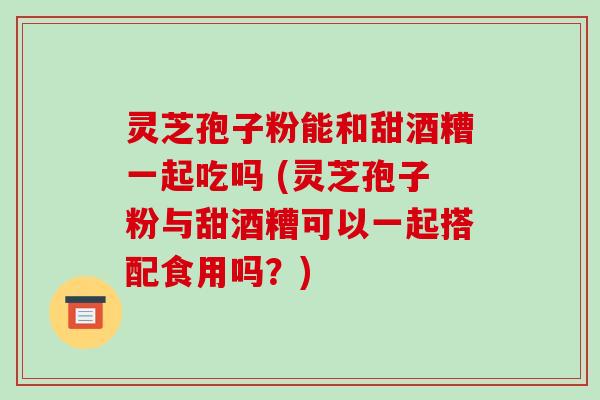 灵芝孢子粉能和甜酒糟一起吃吗 (灵芝孢子粉与甜酒糟可以一起搭配食用吗？)