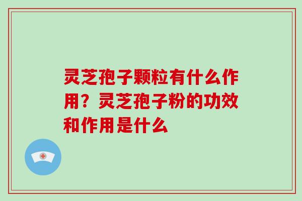 灵芝孢子颗粒有什么作用?灵芝孢子粉的功效和作用是什么 灵芝孢子颗粒有什么作用?灵芝孢子粉的功效和作用是什么