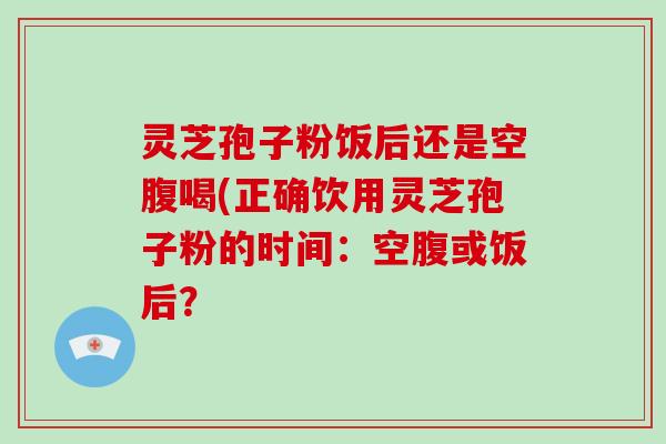 灵芝孢子粉饭后还是空腹喝(正确饮用灵芝孢子粉的时间:空腹或饭后? 灵芝孢子粉饭后还是空腹喝(正确饮用灵芝孢子粉的时间:空腹或饭后?