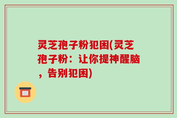 灵芝孢子粉犯困(灵芝孢子粉:让你提神醒脑,告别犯困) 灵芝孢子粉犯困(灵芝孢子粉:让你提神醒脑,告别犯困)