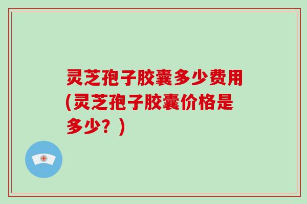 灵芝孢子胶囊多少费用(灵芝孢子胶囊价格是多少？)