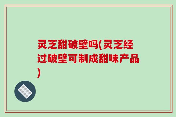 灵芝甜破壁吗(灵芝经过破壁可制成甜味产品)