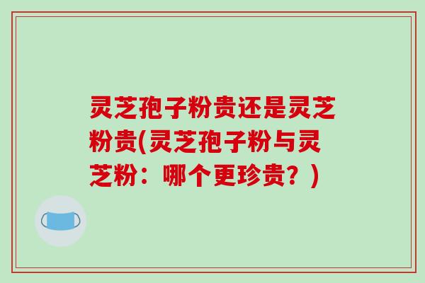 灵芝孢子粉贵还是灵芝粉贵(灵芝孢子粉与灵芝粉:哪个更珍贵?) 灵芝孢子粉贵还是灵芝粉贵(灵芝孢子粉与灵芝粉:哪个更珍贵?)