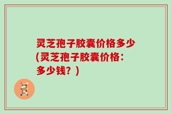 灵芝孢子胶囊价格多少(灵芝孢子胶囊价格:多少钱?) 灵芝孢子胶囊价格多少(灵芝孢子胶囊价格:多少钱?)