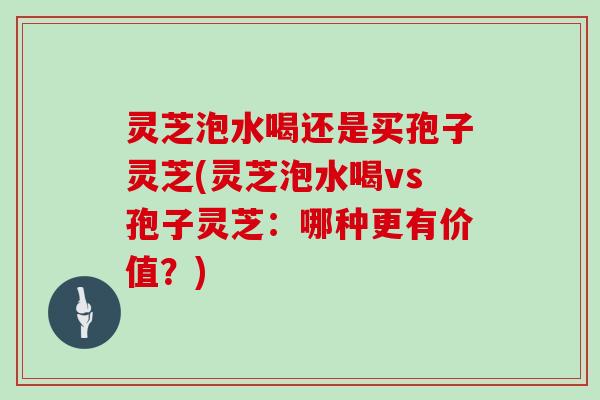 灵芝泡水喝还是买孢子灵芝(灵芝泡水喝vs孢子灵芝:哪种更有价值?) 灵芝泡水喝还是买孢子灵芝(灵芝泡水喝vs孢子灵芝:哪种更有价值?)