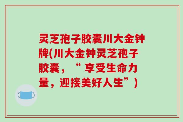 灵芝孢子胶囊川大金钟牌(川大金钟灵芝孢子胶囊,“ 享受生命力量,迎接美好人生”) 灵芝孢子胶囊川大金钟牌(川大金钟灵芝孢子胶囊,“ 享受生命力量,迎接美好人生”)